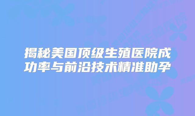 揭秘美国顶级生殖医院成功率与前沿技术精准助孕