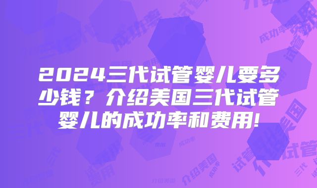 2024三代试管婴儿要多少钱?介绍美国三代试管婴儿的成功率和费用!