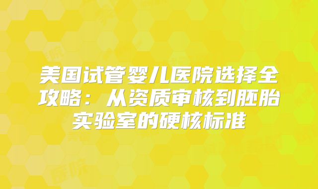 美国试管婴儿医院选择全攻略:从资质审核到胚胎实验室的硬核标准