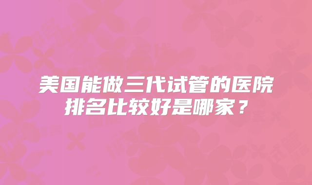 美国能做三代试管的医院排名比较好是哪家？