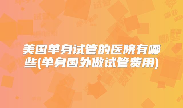 美国单身试管的医院有哪些(单身国外做试管费用)
