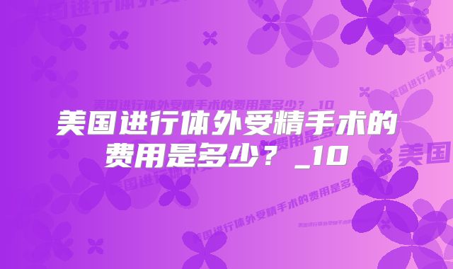 美国进行体外受精手术的费用是多少？_10