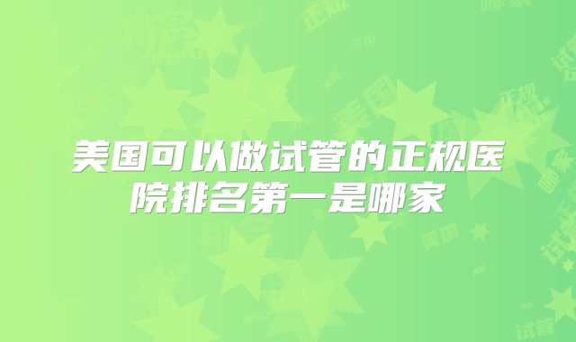 美国可以做试管的正规医院排名第一是哪家
