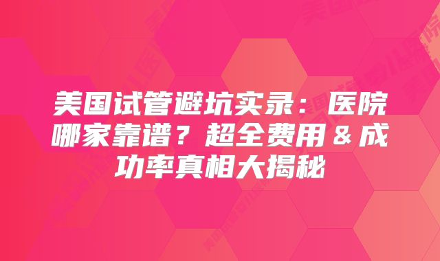 美国试管避坑实录：医院哪家靠谱？超全费用＆成功率真相大揭秘