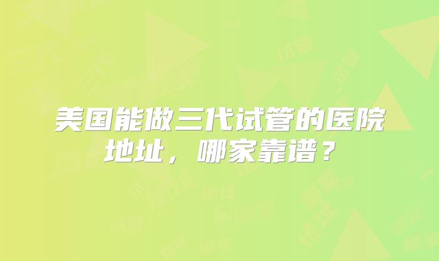 美国能做三代试管的医院地址，哪家靠谱？