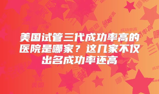 美国试管三代成功率高的医院是哪家？这几家不仅出名成功率还高