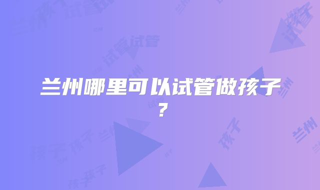 兰州哪里可以试管做孩子？