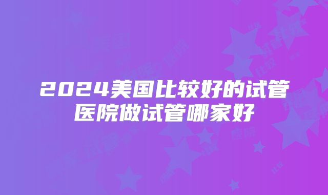 2024美国比较好的试管医院做试管哪家好