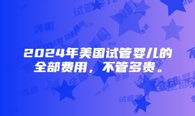 2024年美国试管婴儿的全部费用,不管多贵。