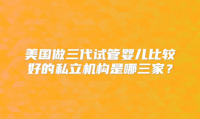 美国做三代试管婴儿比较好的私立机构是哪三家？