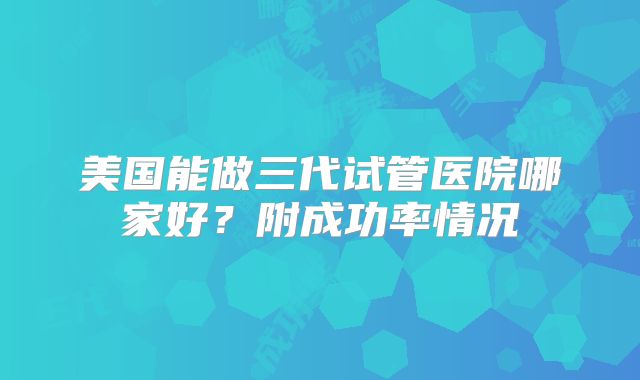 美国能做三代试管医院哪家好?附成功率情况