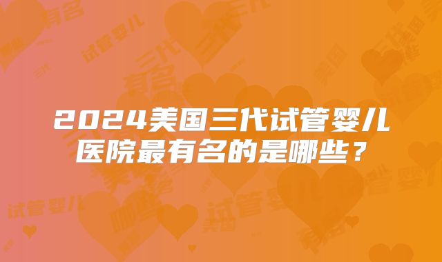 2024美国三代试管婴儿医院最有名的是哪些？