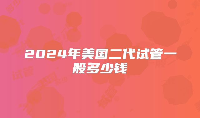 2024年美国二代试管一般多少钱