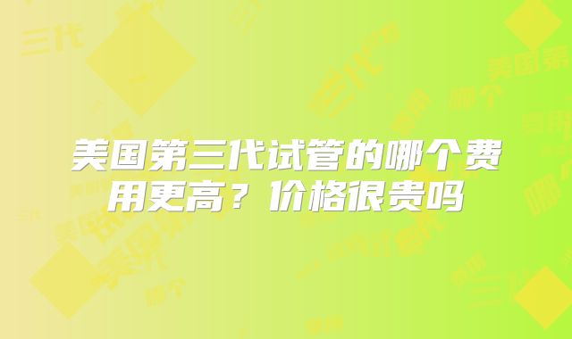 美国第三代试管的哪个费用更高？价格很贵吗