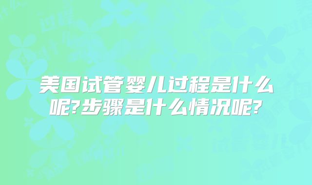 美国试管婴儿过程是什么呢?步骤是什么情况呢?