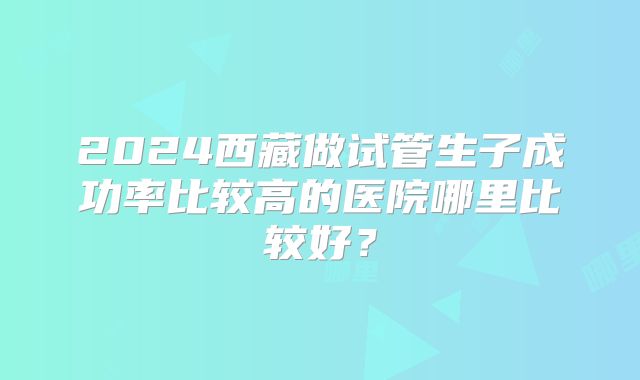 2024西藏做试管生子成功率比较高的医院哪里比较好？
