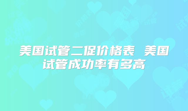 美国试管二促价格表 美国试管成功率有多高