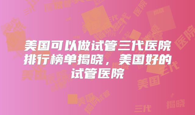 美国可以做试管三代医院排行榜单揭晓，美国好的试管医院