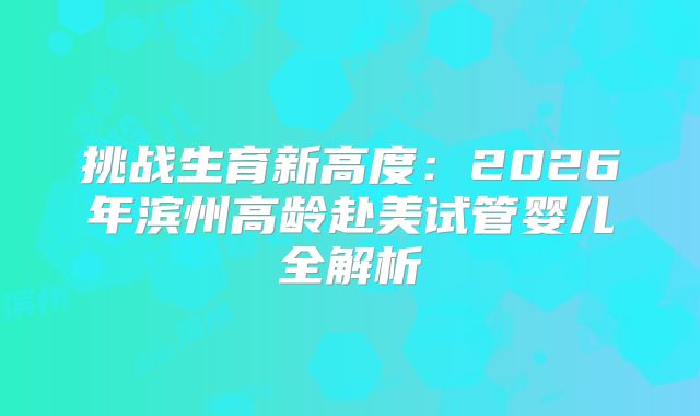 挑战生育新高度：2026年滨州高龄赴美试管婴儿全解析