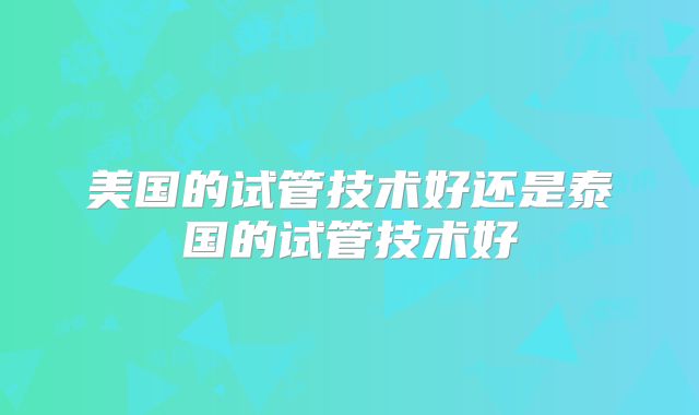 美国的试管技术好还是泰国的试管技术好