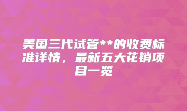 美国三代试管**的收费标准详情，最新五大花销项目一览