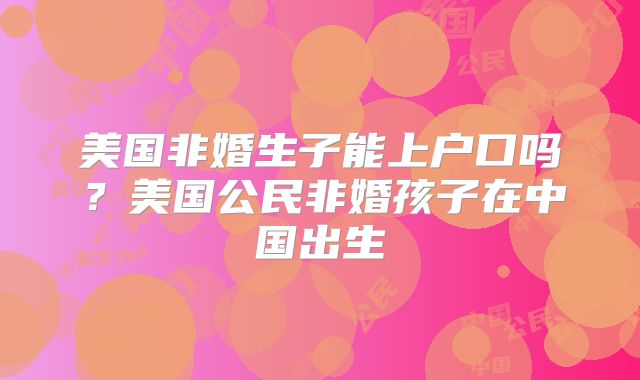 美国非婚生子能上户口吗？美国公民非婚孩子在中国出生