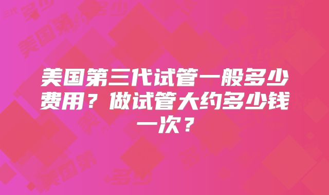 美国第三代试管一般多少费用？做试管大约多少钱一次？