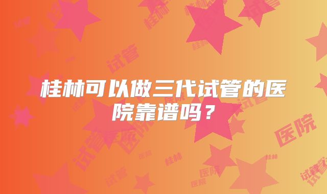 桂林可以做三代试管的医院靠谱吗？
