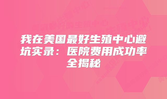 我在美国最好生殖中心避坑实录：医院费用成功率全揭秘