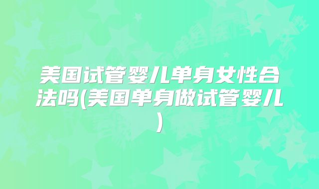 美国试管婴儿单身女性合法吗(美国单身做试管婴儿)