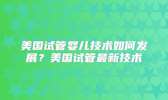 美国试管婴儿技术如何发展?美国试管最新技术