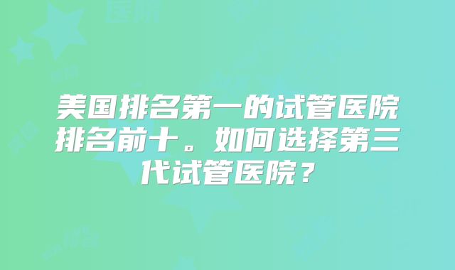 美国排名第一的试管医院排名前十。如何选择第三代试管医院？