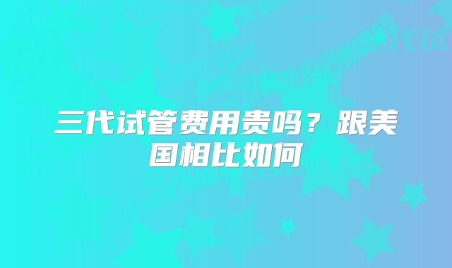三代试管费用贵吗?跟美国相比如何