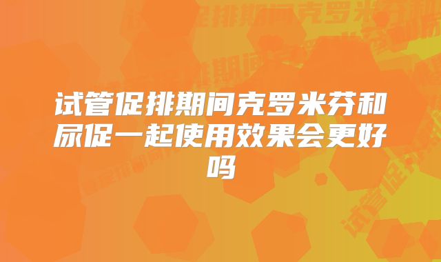 试管促排期间克罗米芬和尿促一起使用效果会更好吗