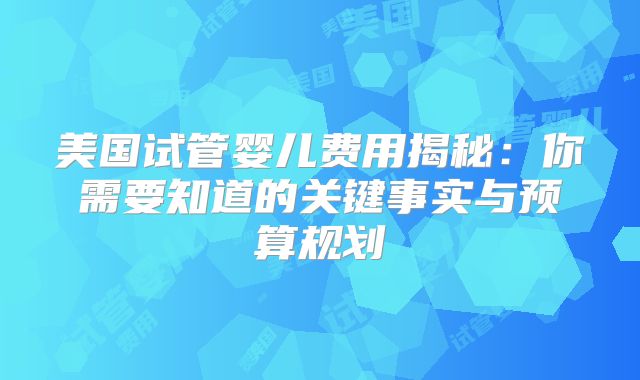 美国试管婴儿费用揭秘：你需要知道的关键事实与预算规划