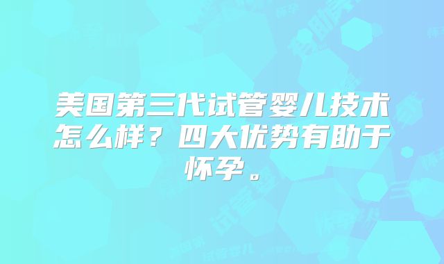 美国第三代试管婴儿技术怎么样?四大优势有助于怀孕。