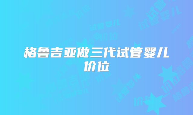 格鲁吉亚做三代试管婴儿价位