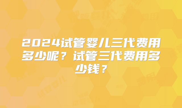 2024试管婴儿三代费用多少呢？试管三代费用多少钱？