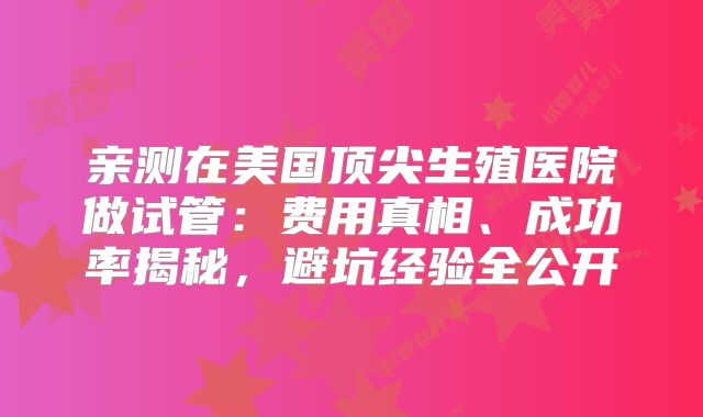 亲测在美国顶尖生殖医院做试管：费用真相、成功率揭秘，避坑经验全公开