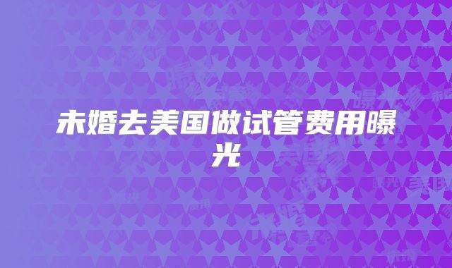 未婚去美国做试管费用曝光