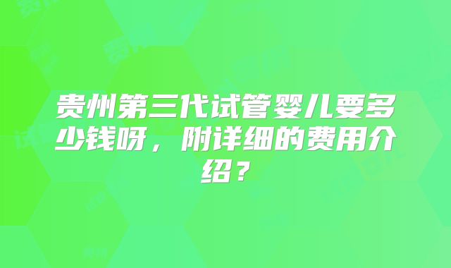 贵州第三代试管婴儿要多少钱呀，附详细的费用介绍？