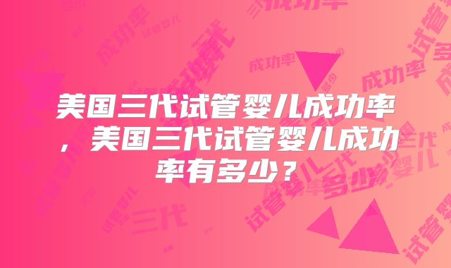 美国三代试管婴儿成功率，美国三代试管婴儿成功率有多少？