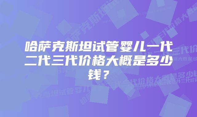 哈萨克斯坦试管婴儿一代二代三代价格大概是多少钱？
