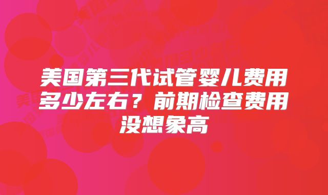 美国第三代试管婴儿费用多少左右？前期检查费用没想象高