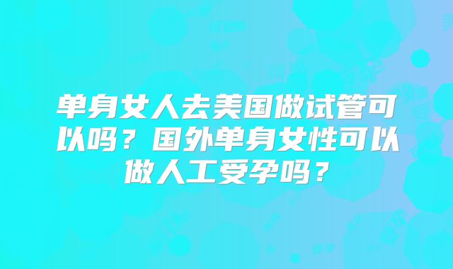 单身女人去美国做试管可以吗?国外单身女性可以做人工受孕吗?