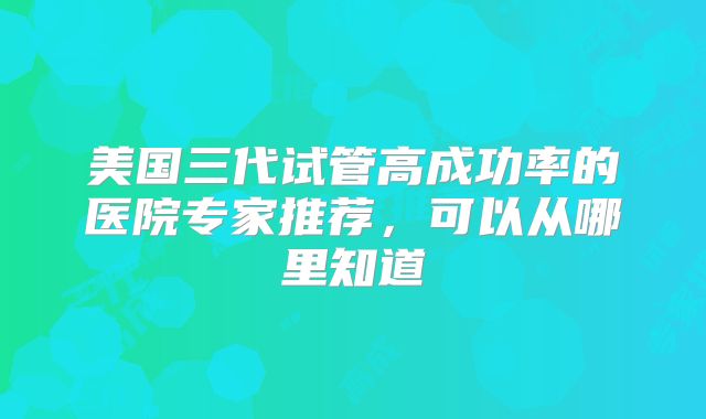 美国三代试管高成功率的医院专家推荐,可以从哪里知道