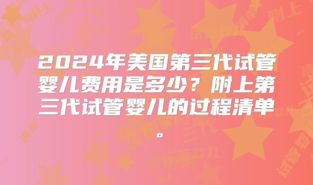 2024年美国第三代试管婴儿费用是多少？附上第三代试管婴儿的过程清单。