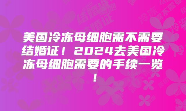 美国冷冻母细胞需不需要结婚证!2024去美国冷冻母细胞需要的手续一览!