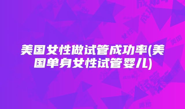 美国女性做试管成功率(美国单身女性试管婴儿)
