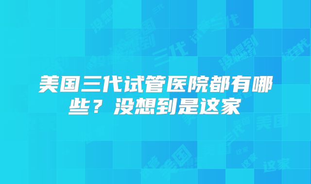 美国三代试管医院都有哪些?没想到是这家